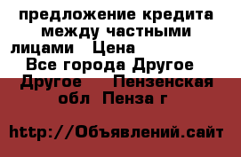 предложение кредита между частными лицами › Цена ­ 5 000 000 - Все города Другое » Другое   . Пензенская обл.,Пенза г.